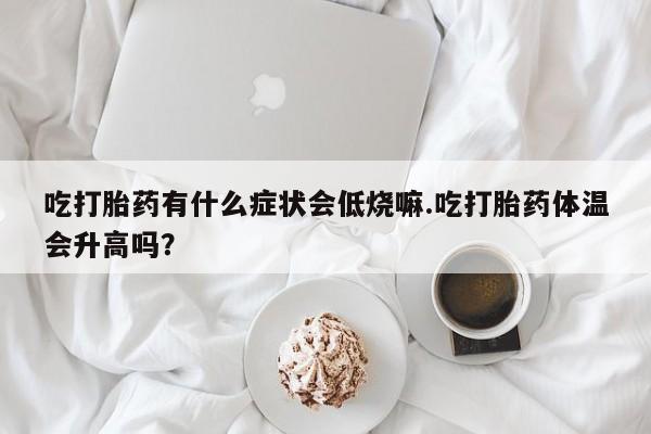 打胎药大月份用联系微信吃打胎药有什么症状会低烧嘛.吃打胎药体温会升高吗？