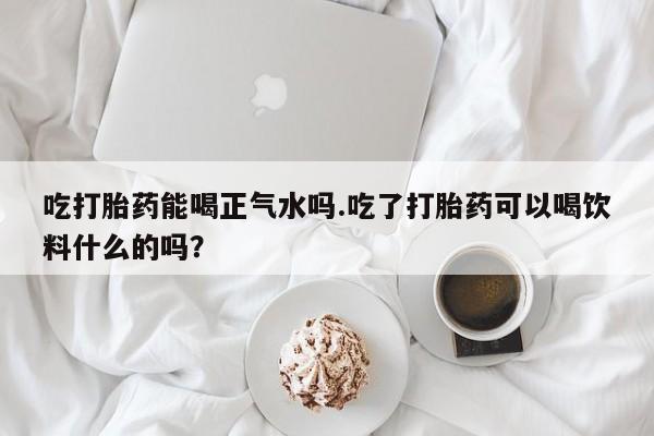 打胎药大月份用联系微信吃打胎药能喝正气水吗.吃了打胎药可以喝饮料什么的吗？