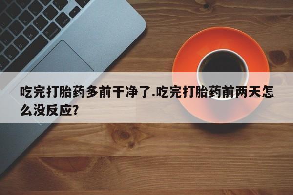 打胎药大月份用联系微信吃完打胎药多前干净了.吃完打胎药前两天怎么没反应？