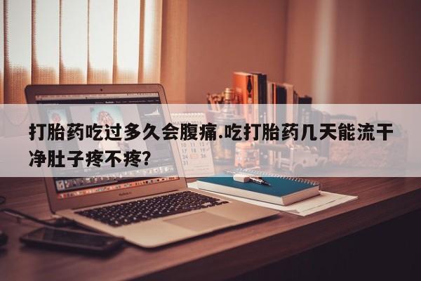 打胎药大月份用联系微信打胎药吃过多久会腹痛.吃打胎药几天能流干净肚子疼不疼？