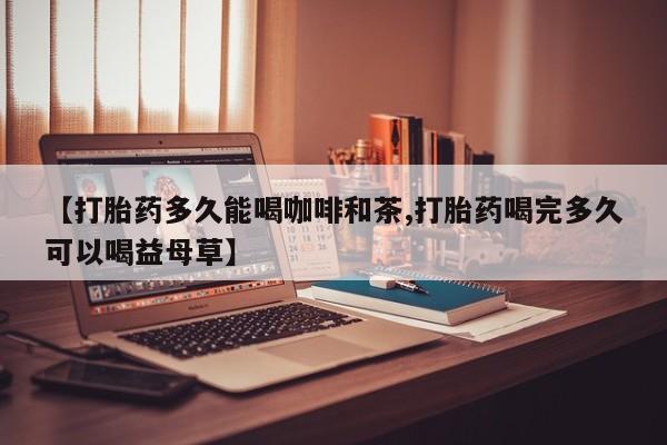 打胎药大月份用联系微信【打胎药多久能喝咖啡和茶,打胎药喝完多久可以喝益母草】