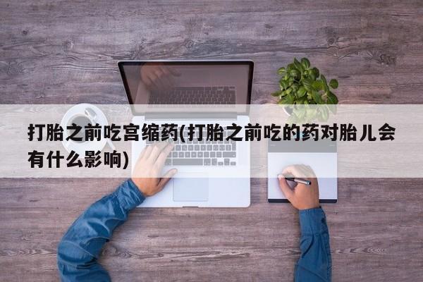 打胎药大月份用联系微信打胎之前吃宫缩药(打胎之前吃的药对胎儿会有什么影响)