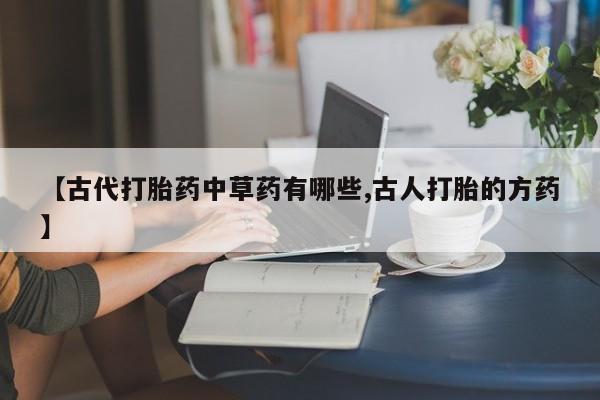 打胎药大月份用联系微信【古代打胎药中草药有哪些,古人打胎的方药】
