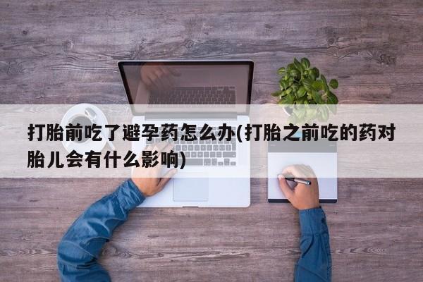打胎药大月份用联系微信打胎前吃了避孕药怎么办(打胎之前吃的药对胎儿会有什么影响)