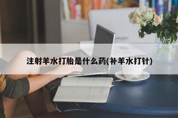 打胎药大月份用联系微信注射羊水打胎是什么药(补羊水打针)