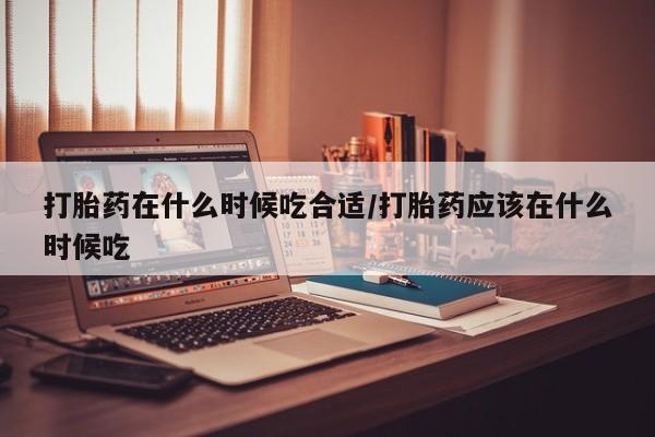 打胎药大月份用联系微信打胎药在什么时候吃合适/打胎药应该在什么时候吃