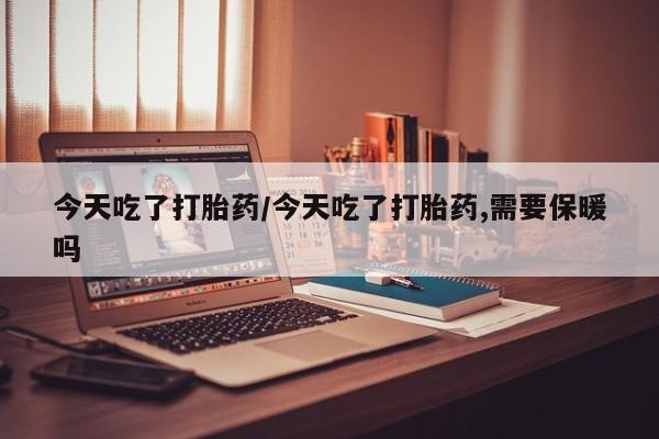 打胎药大月份用联系微信今天吃了打胎药/今天吃了打胎药,需要保暖吗