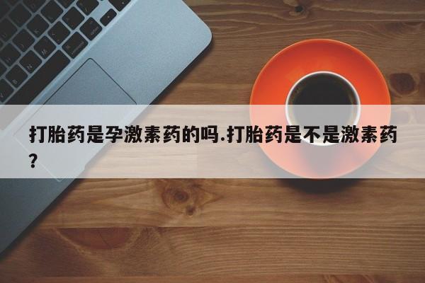 打胎药大月份用联系微信打胎药是孕激素药的吗.打胎药是不是激素药？