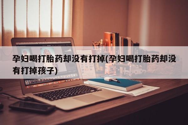 打胎药大月份用联系微信孕妇喝打胎药却没有打掉(孕妇喝打胎药却没有打掉孩子)