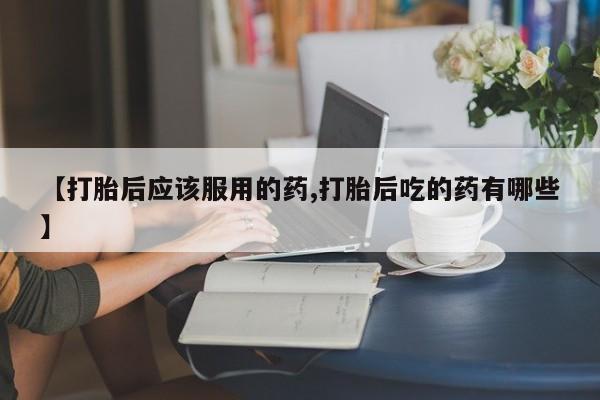 打胎药大月份用联系微信【打胎后应该服用的药,打胎后吃的药有哪些】