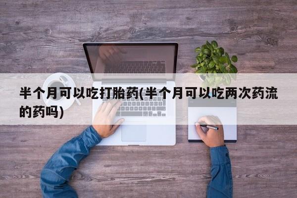 打胎药大月份用联系微信半个月可以吃打胎药(半个月可以吃两次药流的药吗)