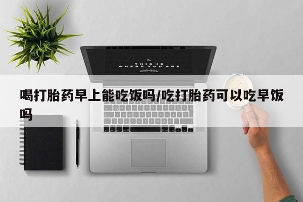 打胎药大月份用联系微信喝打胎药早上能吃饭吗/吃打胎药可以吃早饭吗