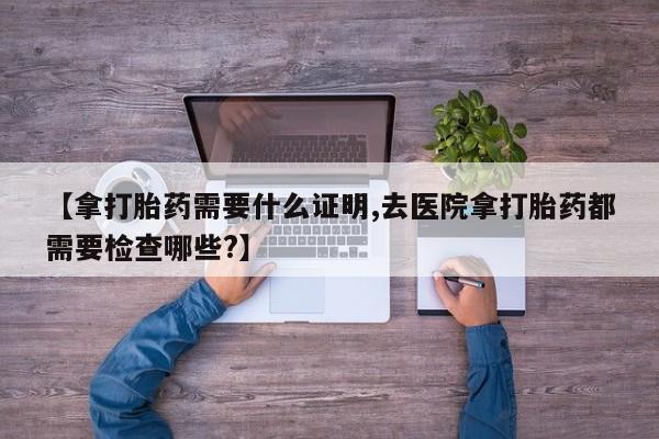 打胎药大月份用联系微信【拿打胎药需要什么证明,去医院拿打胎药都需要检查哪些?】
