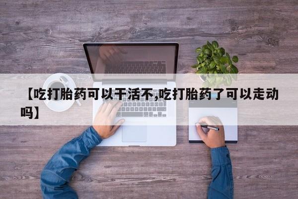 打胎药大月份用联系微信【吃打胎药可以干活不,吃打胎药了可以走动吗】