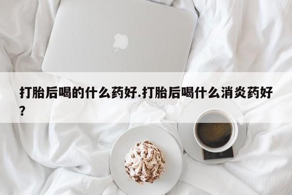 打胎药大月份用联系微信打胎后喝的什么药好.打胎后喝什么消炎药好？