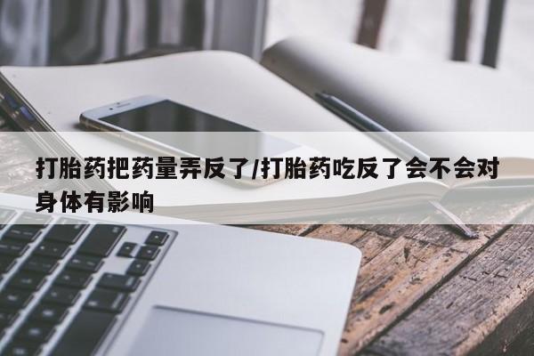 打胎药大月份用联系微信打胎药把药量弄反了/打胎药吃反了会不会对身体有影响