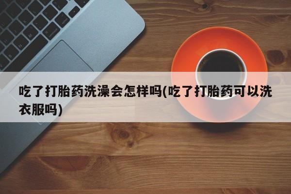 打胎药大月份用联系微信吃了打胎药洗澡会怎样吗(吃了打胎药可以洗衣服吗)
