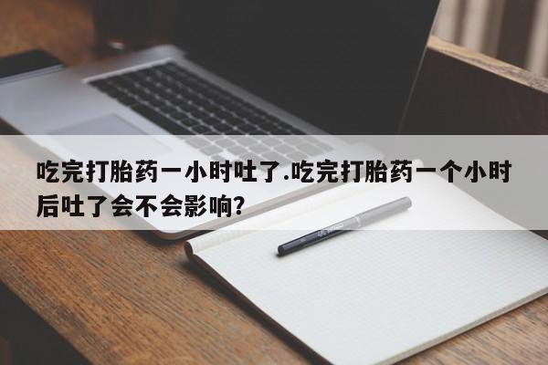 打胎药大月份用联系微信吃完打胎药一小时吐了.吃完打胎药一个小时后吐了会不会影响？
