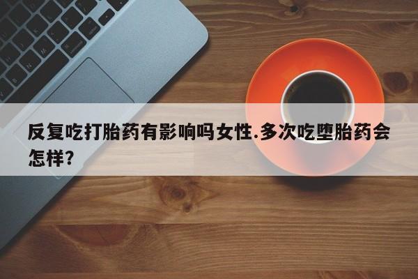 打胎药大月份用联系微信反复吃打胎药有影响吗女性.多次吃堕胎药会怎样？
