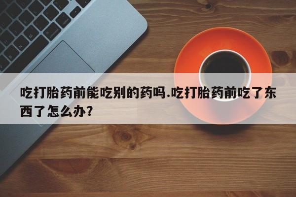 打胎药大月份用联系微信吃打胎药前能吃别的药吗.吃打胎药前吃了东西了怎么办？