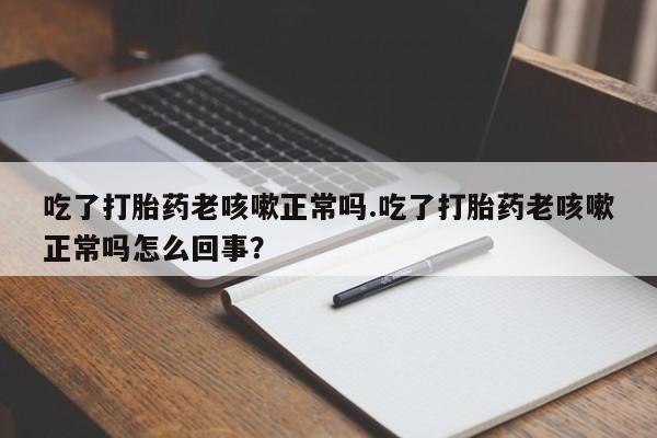 打胎药大月份用联系微信吃了打胎药老咳嗽正常吗.吃了打胎药老咳嗽正常吗怎么回事？