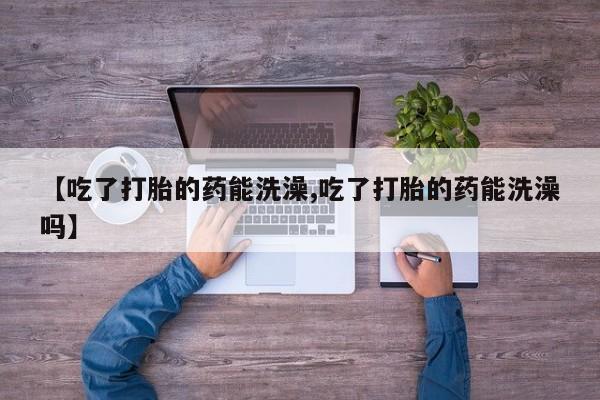 打胎药大月份用联系微信【吃了打胎的药能洗澡,吃了打胎的药能洗澡吗】