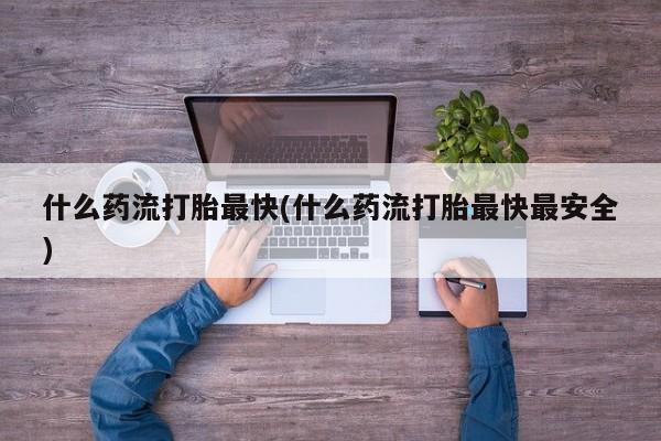 打胎药大月份用联系微信什么药流打胎最快(什么药流打胎最快最安全)