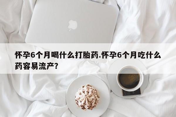 打胎药大月份用联系微信怀孕6个月喝什么打胎药.怀孕6个月吃什么药容易流产？