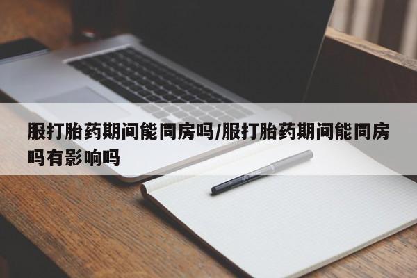 打胎药大月份用联系微信服打胎药期间能同房吗/服打胎药期间能同房吗有影响吗