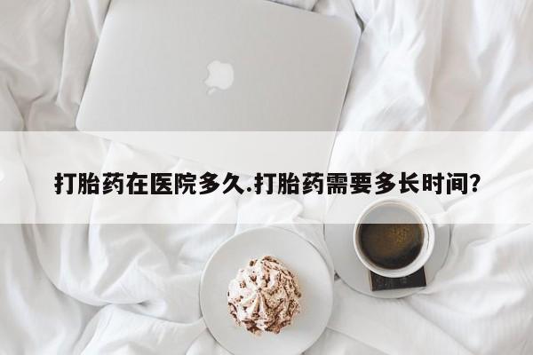 打胎药大月份用联系微信打胎药在医院多久.打胎药需要多长时间？