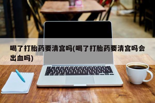 打胎药大月份用联系微信喝了打胎药要清宫吗(喝了打胎药要清宫吗会出血吗)