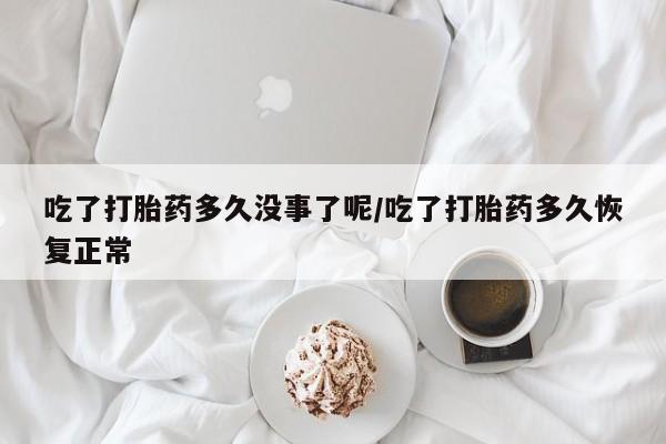 打胎药大月份用联系微信吃了打胎药多久没事了呢/吃了打胎药多久恢复正常