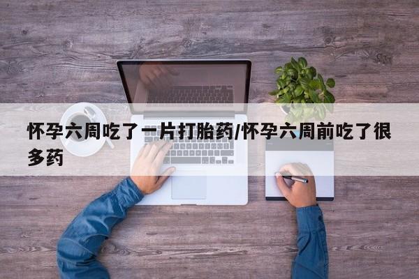 打胎药大月份用联系微信怀孕六周吃了一片打胎药/怀孕六周前吃了很多药
