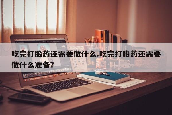 打胎药大月份用联系微信吃完打胎药还需要做什么.吃完打胎药还需要做什么准备？