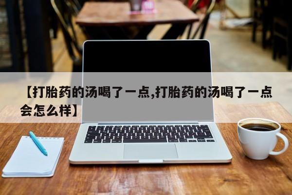 打胎药大月份用联系微信【打胎药的汤喝了一点,打胎药的汤喝了一点会怎么样】