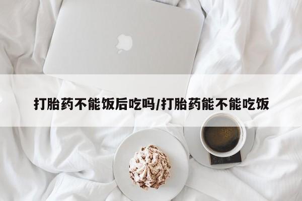 打胎药大月份用联系微信打胎药不能饭后吃吗/打胎药能不能吃饭