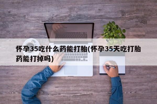 打胎药大月份用联系微信怀孕35吃什么药能打胎(怀孕35天吃打胎药能打掉吗)