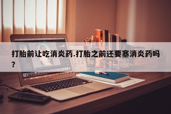 打胎药大月份用联系微信打胎前让吃消炎药.打胎之前还要塞消炎药吗？