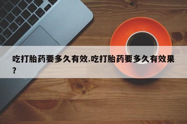 打胎药大月份用联系微信吃打胎药要多久有效.吃打胎药要多久有效果？