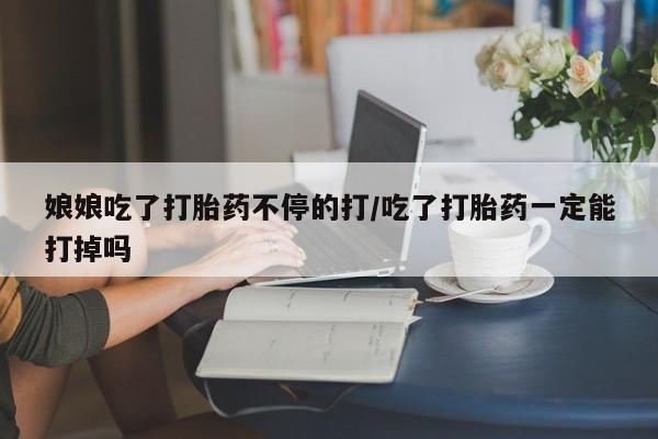 打胎药大月份用联系微信娘娘吃了打胎药不停的打/吃了打胎药一定能打掉吗