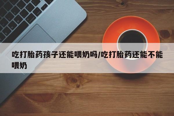 打胎药大月份用联系微信吃打胎药孩子还能喂奶吗/吃打胎药还能不能喂奶