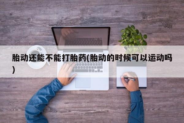 打胎药大月份用联系微信胎动还能不能打胎药(胎动的时候可以运动吗)