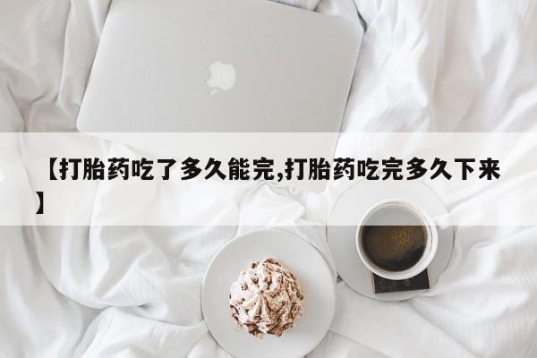打胎药大月份用联系微信【打胎药吃了多久能完,打胎药吃完多久下来】
