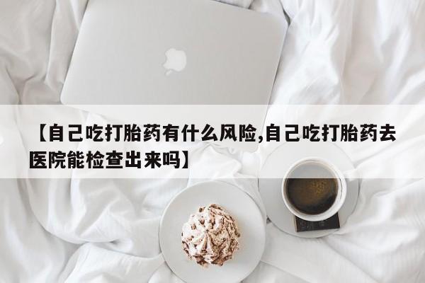 打胎药大月份用联系微信【自己吃打胎药有什么风险,自己吃打胎药去医院能检查出来吗】