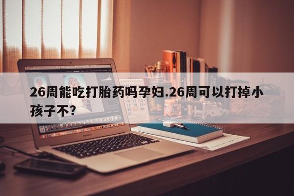 打胎药大月份用联系微信26周能吃打胎药吗孕妇.26周可以打掉小孩子不？