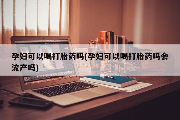 打胎药大月份用联系微信孕妇可以喝打胎药吗(孕妇可以喝打胎药吗会流产吗)
