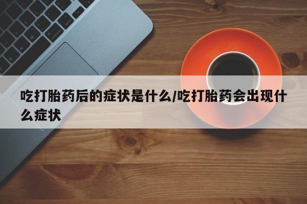 打胎药大月份用联系微信吃打胎药后的症状是什么/吃打胎药会出现什么症状