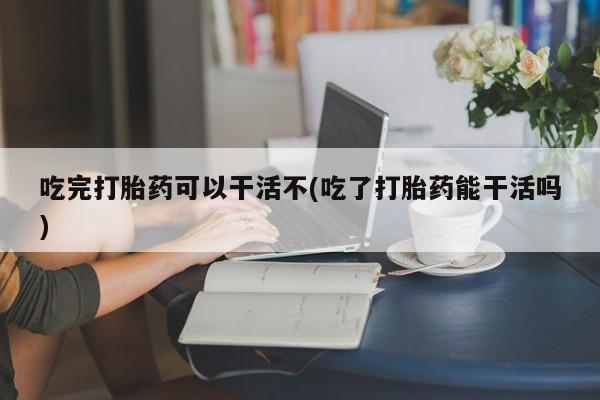 打胎药大月份用联系微信吃完打胎药可以干活不(吃了打胎药能干活吗)