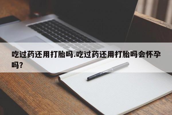 打胎药大月份用联系微信吃过药还用打胎吗.吃过药还用打胎吗会怀孕吗？