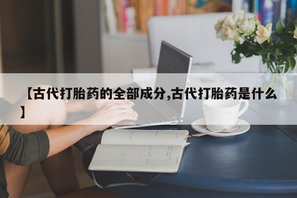 打胎药大月份用联系微信【古代打胎药的全部成分,古代打胎药是什么】